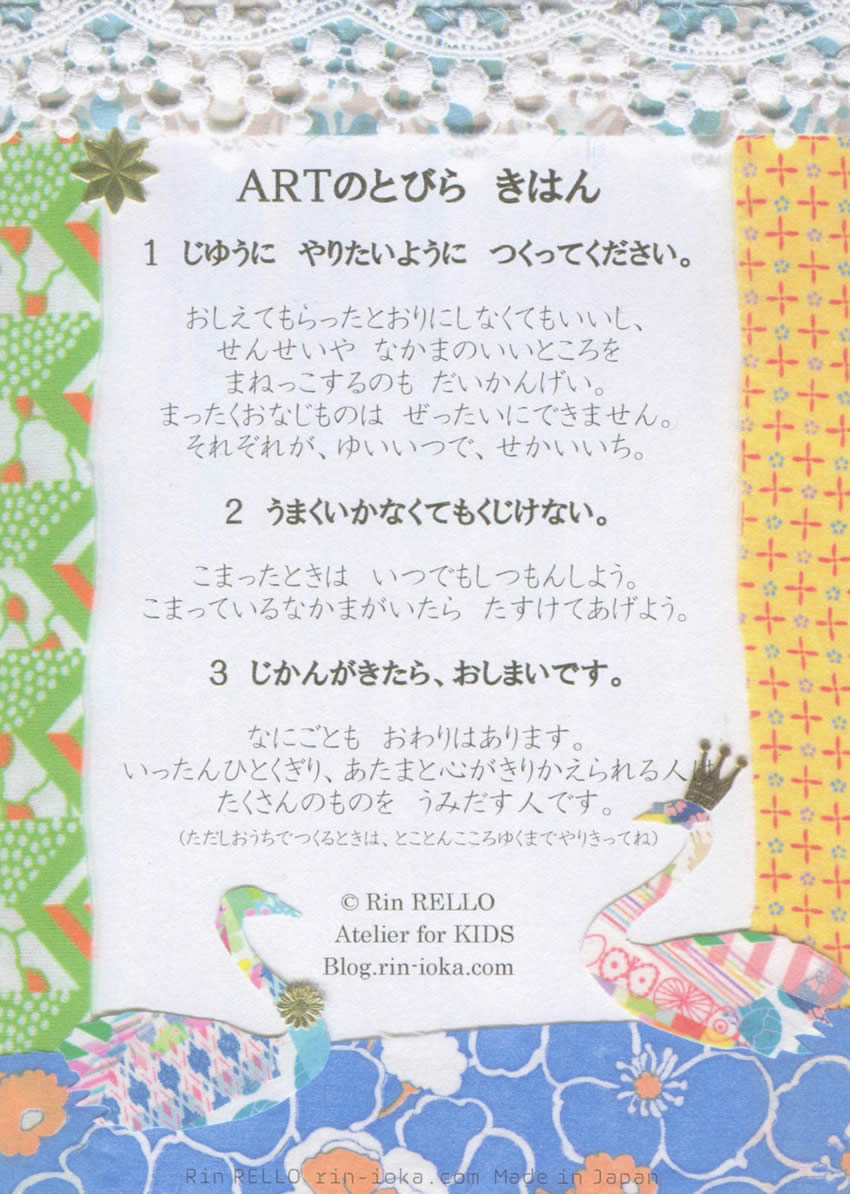 1 じゆうに やりたいように つくってください。	

おしえてもらったとおりにしなくてもいいし、せんせいやなかまのいいところをまねっこするのもだいかんげい。

まったくおなじものはぜったいにできません。それぞれが、ゆいいつで、せかいいち。



2 うまくいかなくてもくじけない。	

こまったときはいつでもしつもんしよう。こまっているなかまがいたらたすけてあげよう。



3 じかんがきたら、おしまいです。 

なにごともおわりはあります。いったんひとくぎり、あたまと心がきりかえられる人はたくさんのものをうみだす人です。
(ただしおうちでつくるときは、とことんこころゆくまでやりきってね)